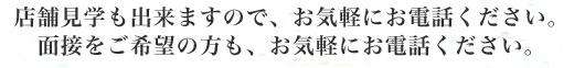 店舗見学も出来ますので、お気軽にお電話ください。 面接をご希望の方も、お気軽にお電話ください。 